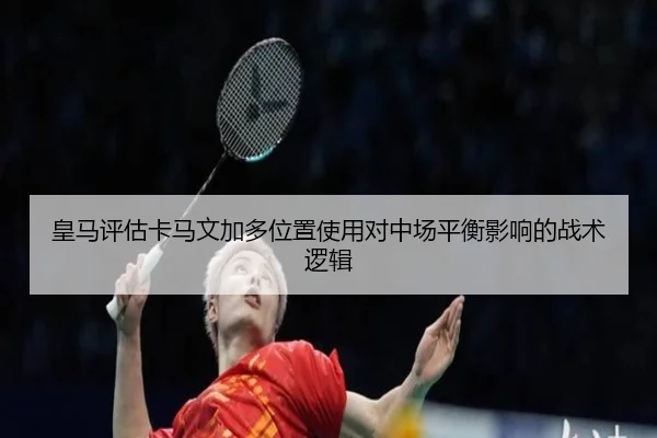皇马评估卡马文加多位置使用对中场平衡影响的战术逻辑