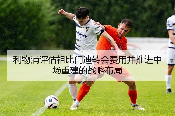利物浦评估祖比门迪转会费用并推进中场重建的战略布局